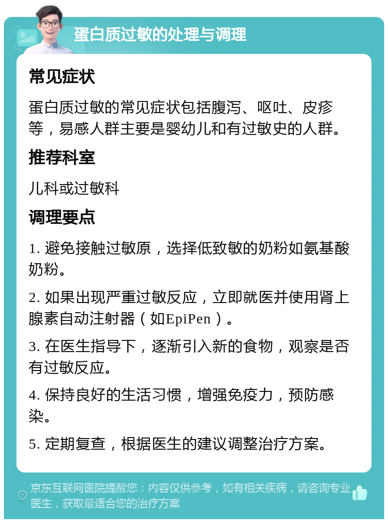 蛋白质过敏的处理与调理 常见症状 蛋白质过敏的常见症状包括腹泻、呕吐、皮疹等，易感人群主要是婴幼儿和有过敏史的人群。 推荐科室 儿科或过敏科 调理要点 1. 避免接触过敏原，选择低致敏的奶粉如氨基酸奶粉。 2. 如果出现严重过敏反应，立即就医并使用肾上腺素自动注射器（如EpiPen）。 3. 在医生指导下，逐渐引入新的食物，观察是否有过敏反应。 4. 保持良好的生活习惯，增强免疫力，预防感染。 5. 定期复查，根据医生的建议调整治疗方案。