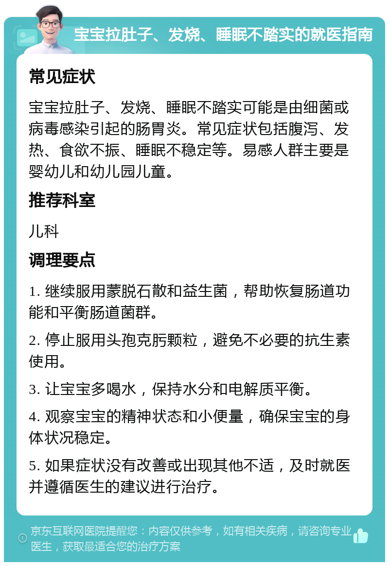 宝宝拉肚子、发烧、睡眠不踏实的就医指南 常见症状 宝宝拉肚子、发烧、睡眠不踏实可能是由细菌或病毒感染引起的肠胃炎。常见症状包括腹泻、发热、食欲不振、睡眠不稳定等。易感人群主要是婴幼儿和幼儿园儿童。 推荐科室 儿科 调理要点 1. 继续服用蒙脱石散和益生菌，帮助恢复肠道功能和平衡肠道菌群。 2. 停止服用头孢克肟颗粒，避免不必要的抗生素使用。 3. 让宝宝多喝水，保持水分和电解质平衡。 4. 观察宝宝的精神状态和小便量，确保宝宝的身体状况稳定。 5. 如果症状没有改善或出现其他不适，及时就医并遵循医生的建议进行治疗。