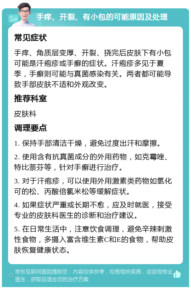 手痒、开裂、有小包的可能原因及处理 常见症状 手痒、角质层变厚、开裂、挠完后皮肤下有小包可能是汗疱疹或手癣的症状。汗疱疹多见于夏季，手癣则可能与真菌感染有关。两者都可能导致手部皮肤不适和外观改变。 推荐科室 皮肤科 调理要点 1. 保持手部清洁干燥，避免过度出汗和摩擦。 2. 使用含有抗真菌成分的外用药物，如克霉唑、特比萘芬等，针对手癣进行治疗。 3. 对于汗疱疹，可以使用外用激素类药物如氢化可的松、丙酸倍氯米松等缓解症状。 4. 如果症状严重或长期不愈，应及时就医，接受专业的皮肤科医生的诊断和治疗建议。 5. 在日常生活中，注意饮食调理，避免辛辣刺激性食物，多摄入富含维生素C和E的食物，帮助皮肤恢复健康状态。