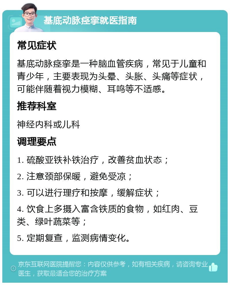 基底动脉痉挛就医指南 常见症状 基底动脉痉挛是一种脑血管疾病，常见于儿童和青少年，主要表现为头晕、头胀、头痛等症状，可能伴随着视力模糊、耳鸣等不适感。 推荐科室 神经内科或儿科 调理要点 1. 硫酸亚铁补铁治疗，改善贫血状态； 2. 注意颈部保暖，避免受凉； 3. 可以进行理疗和按摩，缓解症状； 4. 饮食上多摄入富含铁质的食物，如红肉、豆类、绿叶蔬菜等； 5. 定期复查，监测病情变化。