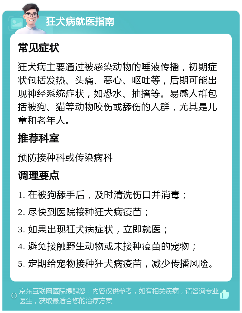 狂犬病就医指南 常见症状 狂犬病主要通过被感染动物的唾液传播，初期症状包括发热、头痛、恶心、呕吐等，后期可能出现神经系统症状，如恐水、抽搐等。易感人群包括被狗、猫等动物咬伤或舔伤的人群，尤其是儿童和老年人。 推荐科室 预防接种科或传染病科 调理要点 1. 在被狗舔手后，及时清洗伤口并消毒； 2. 尽快到医院接种狂犬病疫苗； 3. 如果出现狂犬病症状，立即就医； 4. 避免接触野生动物或未接种疫苗的宠物； 5. 定期给宠物接种狂犬病疫苗，减少传播风险。