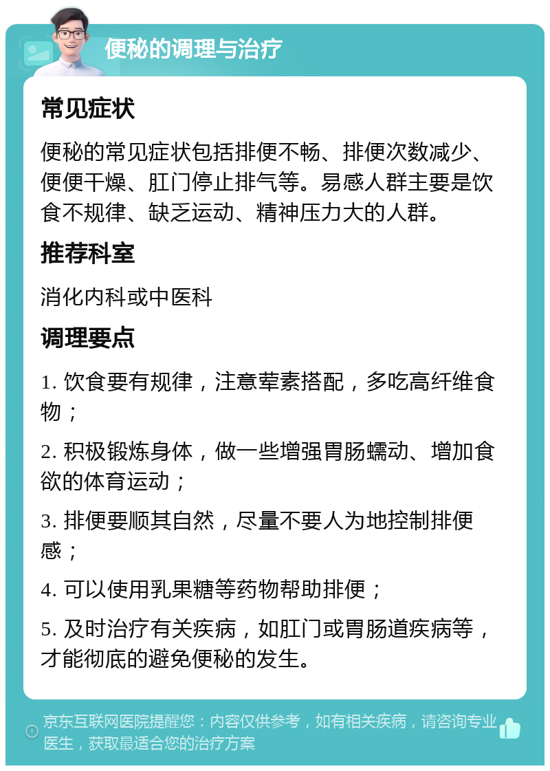 便秘的调理与治疗 常见症状 便秘的常见症状包括排便不畅、排便次数减少、便便干燥、肛门停止排气等。易感人群主要是饮食不规律、缺乏运动、精神压力大的人群。 推荐科室 消化内科或中医科 调理要点 1. 饮食要有规律，注意荤素搭配，多吃高纤维食物； 2. 积极锻炼身体，做一些增强胃肠蠕动、增加食欲的体育运动； 3. 排便要顺其自然，尽量不要人为地控制排便感； 4. 可以使用乳果糖等药物帮助排便； 5. 及时治疗有关疾病，如肛门或胃肠道疾病等，才能彻底的避免便秘的发生。