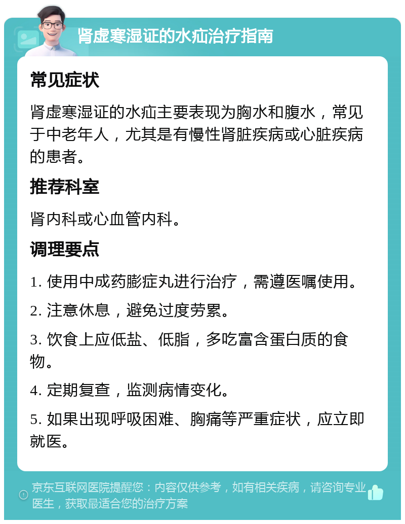 肾虚寒湿证的水疝治疗指南 常见症状 肾虚寒湿证的水疝主要表现为胸水和腹水，常见于中老年人，尤其是有慢性肾脏疾病或心脏疾病的患者。 推荐科室 肾内科或心血管内科。 调理要点 1. 使用中成药膨症丸进行治疗，需遵医嘱使用。 2. 注意休息，避免过度劳累。 3. 饮食上应低盐、低脂，多吃富含蛋白质的食物。 4. 定期复查，监测病情变化。 5. 如果出现呼吸困难、胸痛等严重症状，应立即就医。