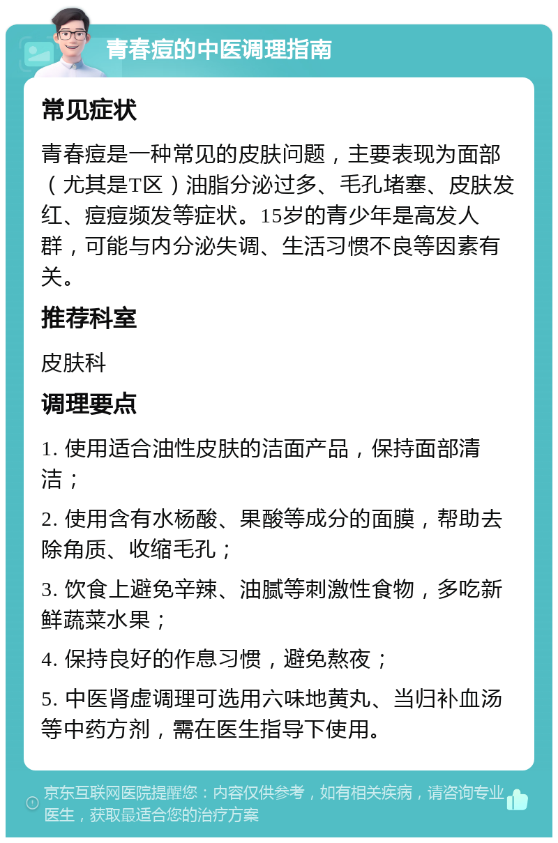 青春痘的中医调理指南 常见症状 青春痘是一种常见的皮肤问题，主要表现为面部（尤其是T区）油脂分泌过多、毛孔堵塞、皮肤发红、痘痘频发等症状。15岁的青少年是高发人群，可能与内分泌失调、生活习惯不良等因素有关。 推荐科室 皮肤科 调理要点 1. 使用适合油性皮肤的洁面产品，保持面部清洁； 2. 使用含有水杨酸、果酸等成分的面膜，帮助去除角质、收缩毛孔； 3. 饮食上避免辛辣、油腻等刺激性食物，多吃新鲜蔬菜水果； 4. 保持良好的作息习惯，避免熬夜； 5. 中医肾虚调理可选用六味地黄丸、当归补血汤等中药方剂，需在医生指导下使用。