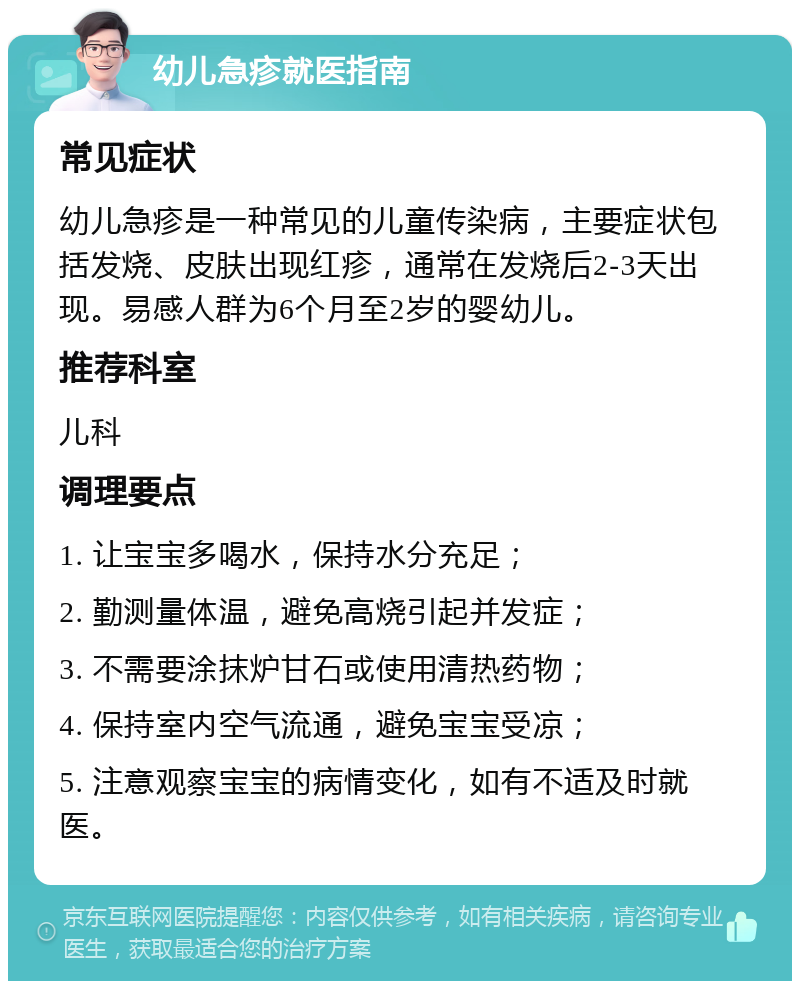 幼儿急疹就医指南 常见症状 幼儿急疹是一种常见的儿童传染病，主要症状包括发烧、皮肤出现红疹，通常在发烧后2-3天出现。易感人群为6个月至2岁的婴幼儿。 推荐科室 儿科 调理要点 1. 让宝宝多喝水，保持水分充足； 2. 勤测量体温，避免高烧引起并发症； 3. 不需要涂抹炉甘石或使用清热药物； 4. 保持室内空气流通，避免宝宝受凉； 5. 注意观察宝宝的病情变化，如有不适及时就医。