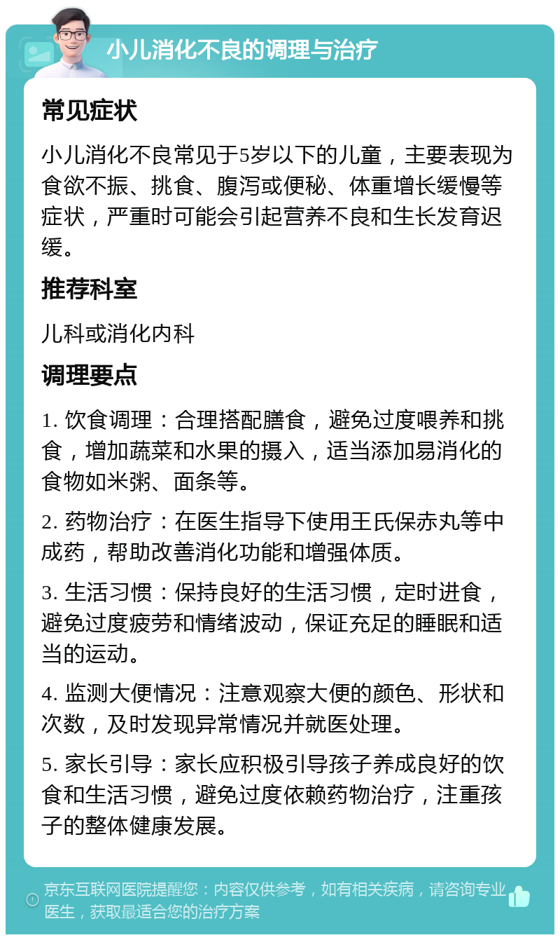 小儿消化不良的调理与治疗 常见症状 小儿消化不良常见于5岁以下的儿童，主要表现为食欲不振、挑食、腹泻或便秘、体重增长缓慢等症状，严重时可能会引起营养不良和生长发育迟缓。 推荐科室 儿科或消化内科 调理要点 1. 饮食调理：合理搭配膳食，避免过度喂养和挑食，增加蔬菜和水果的摄入，适当添加易消化的食物如米粥、面条等。 2. 药物治疗：在医生指导下使用王氏保赤丸等中成药，帮助改善消化功能和增强体质。 3. 生活习惯：保持良好的生活习惯，定时进食，避免过度疲劳和情绪波动，保证充足的睡眠和适当的运动。 4. 监测大便情况：注意观察大便的颜色、形状和次数，及时发现异常情况并就医处理。 5. 家长引导：家长应积极引导孩子养成良好的饮食和生活习惯，避免过度依赖药物治疗，注重孩子的整体健康发展。