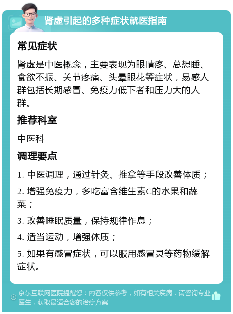 肾虚引起的多种症状就医指南 常见症状 肾虚是中医概念，主要表现为眼睛疼、总想睡、食欲不振、关节疼痛、头晕眼花等症状，易感人群包括长期感冒、免疫力低下者和压力大的人群。 推荐科室 中医科 调理要点 1. 中医调理，通过针灸、推拿等手段改善体质； 2. 增强免疫力，多吃富含维生素C的水果和蔬菜； 3. 改善睡眠质量，保持规律作息； 4. 适当运动，增强体质； 5. 如果有感冒症状，可以服用感冒灵等药物缓解症状。