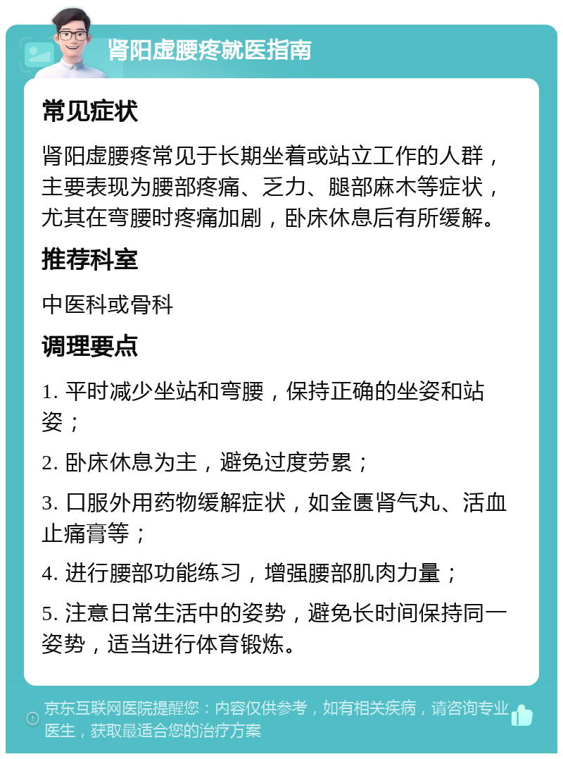 肾阳虚腰疼就医指南 常见症状 肾阳虚腰疼常见于长期坐着或站立工作的人群，主要表现为腰部疼痛、乏力、腿部麻木等症状，尤其在弯腰时疼痛加剧，卧床休息后有所缓解。 推荐科室 中医科或骨科 调理要点 1. 平时减少坐站和弯腰，保持正确的坐姿和站姿； 2. 卧床休息为主，避免过度劳累； 3. 口服外用药物缓解症状，如金匮肾气丸、活血止痛膏等； 4. 进行腰部功能练习，增强腰部肌肉力量； 5. 注意日常生活中的姿势，避免长时间保持同一姿势，适当进行体育锻炼。