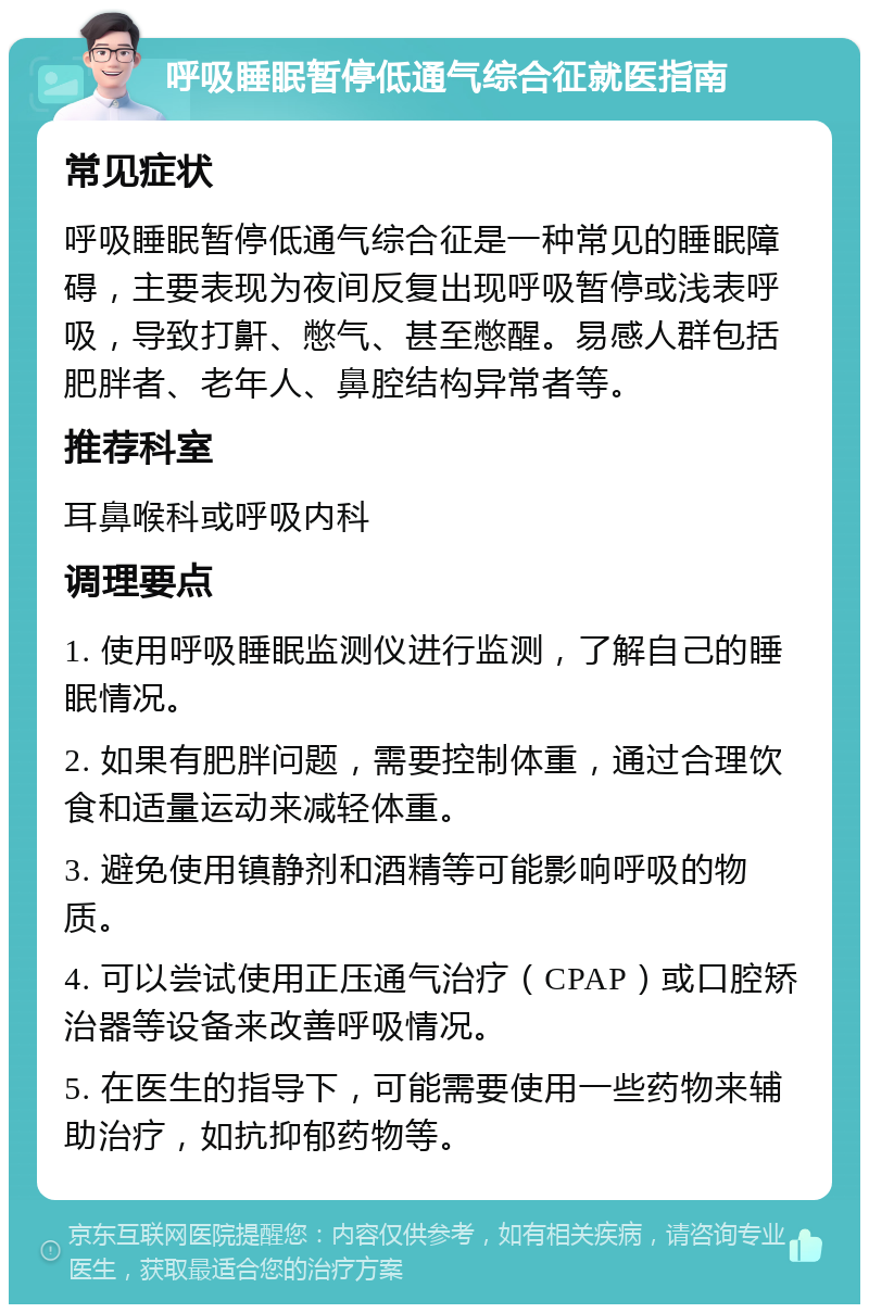 呼吸睡眠暂停低通气综合征就医指南 常见症状 呼吸睡眠暂停低通气综合征是一种常见的睡眠障碍，主要表现为夜间反复出现呼吸暂停或浅表呼吸，导致打鼾、憋气、甚至憋醒。易感人群包括肥胖者、老年人、鼻腔结构异常者等。 推荐科室 耳鼻喉科或呼吸内科 调理要点 1. 使用呼吸睡眠监测仪进行监测，了解自己的睡眠情况。 2. 如果有肥胖问题，需要控制体重，通过合理饮食和适量运动来减轻体重。 3. 避免使用镇静剂和酒精等可能影响呼吸的物质。 4. 可以尝试使用正压通气治疗（CPAP）或口腔矫治器等设备来改善呼吸情况。 5. 在医生的指导下，可能需要使用一些药物来辅助治疗，如抗抑郁药物等。