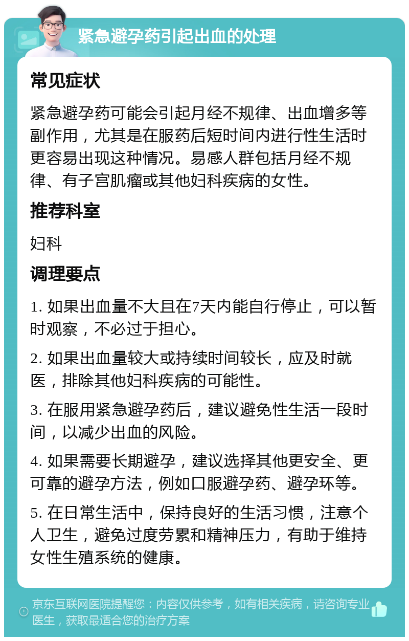 紧急避孕药引起出血的处理 常见症状 紧急避孕药可能会引起月经不规律、出血增多等副作用，尤其是在服药后短时间内进行性生活时更容易出现这种情况。易感人群包括月经不规律、有子宫肌瘤或其他妇科疾病的女性。 推荐科室 妇科 调理要点 1. 如果出血量不大且在7天内能自行停止，可以暂时观察，不必过于担心。 2. 如果出血量较大或持续时间较长，应及时就医，排除其他妇科疾病的可能性。 3. 在服用紧急避孕药后，建议避免性生活一段时间，以减少出血的风险。 4. 如果需要长期避孕，建议选择其他更安全、更可靠的避孕方法，例如口服避孕药、避孕环等。 5. 在日常生活中，保持良好的生活习惯，注意个人卫生，避免过度劳累和精神压力，有助于维持女性生殖系统的健康。