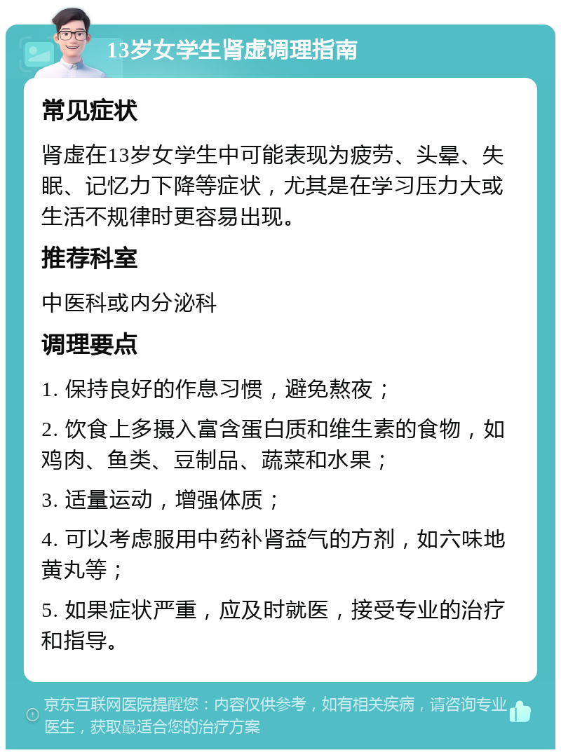 13岁女学生肾虚调理指南 常见症状 肾虚在13岁女学生中可能表现为疲劳、头晕、失眠、记忆力下降等症状，尤其是在学习压力大或生活不规律时更容易出现。 推荐科室 中医科或内分泌科 调理要点 1. 保持良好的作息习惯，避免熬夜； 2. 饮食上多摄入富含蛋白质和维生素的食物，如鸡肉、鱼类、豆制品、蔬菜和水果； 3. 适量运动，增强体质； 4. 可以考虑服用中药补肾益气的方剂，如六味地黄丸等； 5. 如果症状严重，应及时就医，接受专业的治疗和指导。