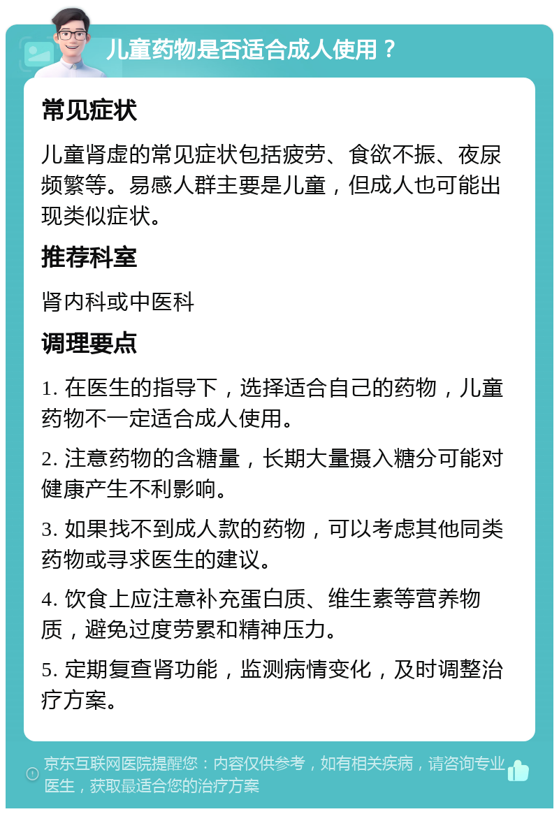 儿童药物是否适合成人使用？ 常见症状 儿童肾虚的常见症状包括疲劳、食欲不振、夜尿频繁等。易感人群主要是儿童，但成人也可能出现类似症状。 推荐科室 肾内科或中医科 调理要点 1. 在医生的指导下，选择适合自己的药物，儿童药物不一定适合成人使用。 2. 注意药物的含糖量，长期大量摄入糖分可能对健康产生不利影响。 3. 如果找不到成人款的药物，可以考虑其他同类药物或寻求医生的建议。 4. 饮食上应注意补充蛋白质、维生素等营养物质，避免过度劳累和精神压力。 5. 定期复查肾功能，监测病情变化，及时调整治疗方案。