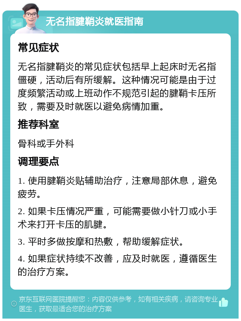 无名指腱鞘炎就医指南 常见症状 无名指腱鞘炎的常见症状包括早上起床时无名指僵硬，活动后有所缓解。这种情况可能是由于过度频繁活动或上班动作不规范引起的腱鞘卡压所致，需要及时就医以避免病情加重。 推荐科室 骨科或手外科 调理要点 1. 使用腱鞘炎贴辅助治疗，注意局部休息，避免疲劳。 2. 如果卡压情况严重，可能需要做小针刀或小手术来打开卡压的肌腱。 3. 平时多做按摩和热敷，帮助缓解症状。 4. 如果症状持续不改善，应及时就医，遵循医生的治疗方案。