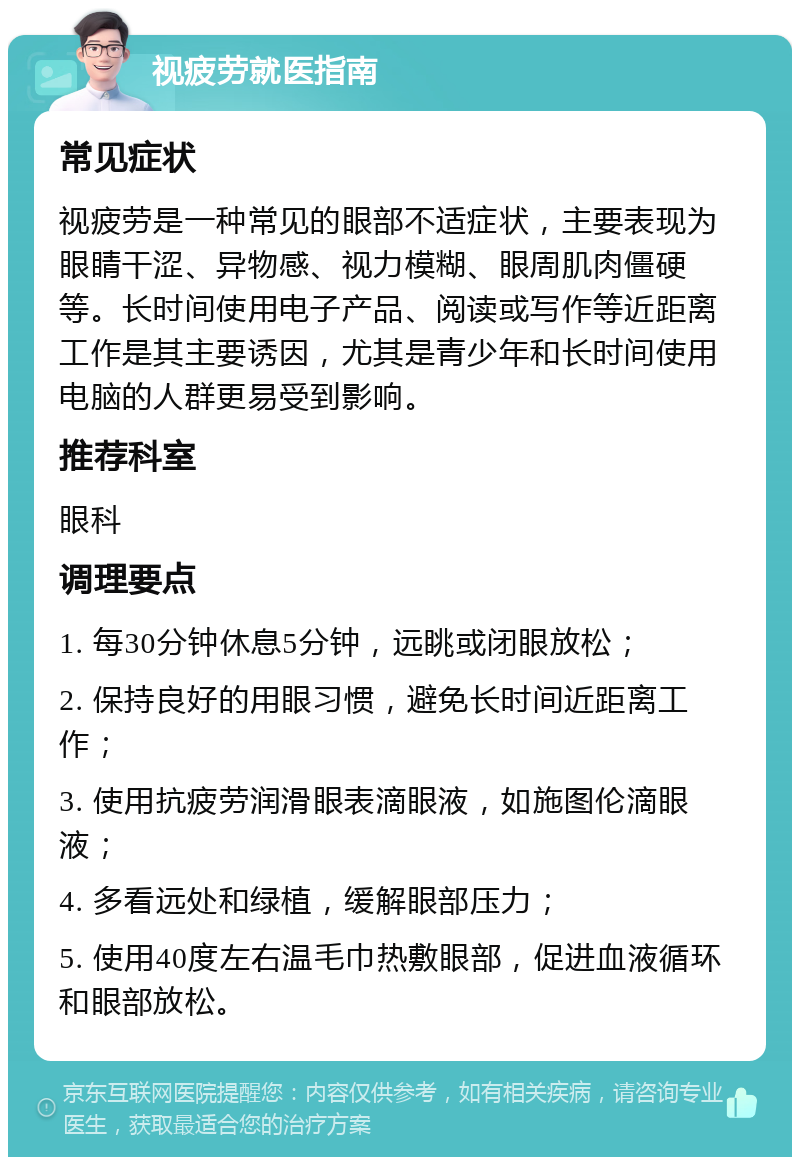 视疲劳就医指南 常见症状 视疲劳是一种常见的眼部不适症状，主要表现为眼睛干涩、异物感、视力模糊、眼周肌肉僵硬等。长时间使用电子产品、阅读或写作等近距离工作是其主要诱因，尤其是青少年和长时间使用电脑的人群更易受到影响。 推荐科室 眼科 调理要点 1. 每30分钟休息5分钟，远眺或闭眼放松； 2. 保持良好的用眼习惯，避免长时间近距离工作； 3. 使用抗疲劳润滑眼表滴眼液，如施图伦滴眼液； 4. 多看远处和绿植，缓解眼部压力； 5. 使用40度左右温毛巾热敷眼部，促进血液循环和眼部放松。