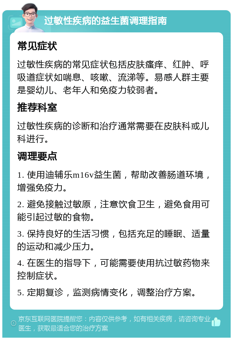 过敏性疾病的益生菌调理指南 常见症状 过敏性疾病的常见症状包括皮肤瘙痒、红肿、呼吸道症状如喘息、咳嗽、流涕等。易感人群主要是婴幼儿、老年人和免疫力较弱者。 推荐科室 过敏性疾病的诊断和治疗通常需要在皮肤科或儿科进行。 调理要点 1. 使用迪辅乐m16v益生菌，帮助改善肠道环境，增强免疫力。 2. 避免接触过敏原，注意饮食卫生，避免食用可能引起过敏的食物。 3. 保持良好的生活习惯，包括充足的睡眠、适量的运动和减少压力。 4. 在医生的指导下，可能需要使用抗过敏药物来控制症状。 5. 定期复诊，监测病情变化，调整治疗方案。