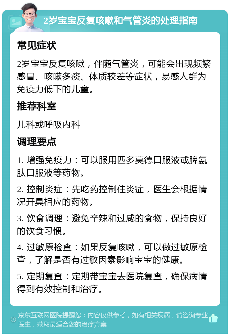 2岁宝宝反复咳嗽和气管炎的处理指南 常见症状 2岁宝宝反复咳嗽，伴随气管炎，可能会出现频繁感冒、咳嗽多痰、体质较差等症状，易感人群为免疫力低下的儿童。 推荐科室 儿科或呼吸内科 调理要点 1. 增强免疫力：可以服用匹多莫德口服液或脾氨肽口服液等药物。 2. 控制炎症：先吃药控制住炎症，医生会根据情况开具相应的药物。 3. 饮食调理：避免辛辣和过咸的食物，保持良好的饮食习惯。 4. 过敏原检查：如果反复咳嗽，可以做过敏原检查，了解是否有过敏因素影响宝宝的健康。 5. 定期复查：定期带宝宝去医院复查，确保病情得到有效控制和治疗。