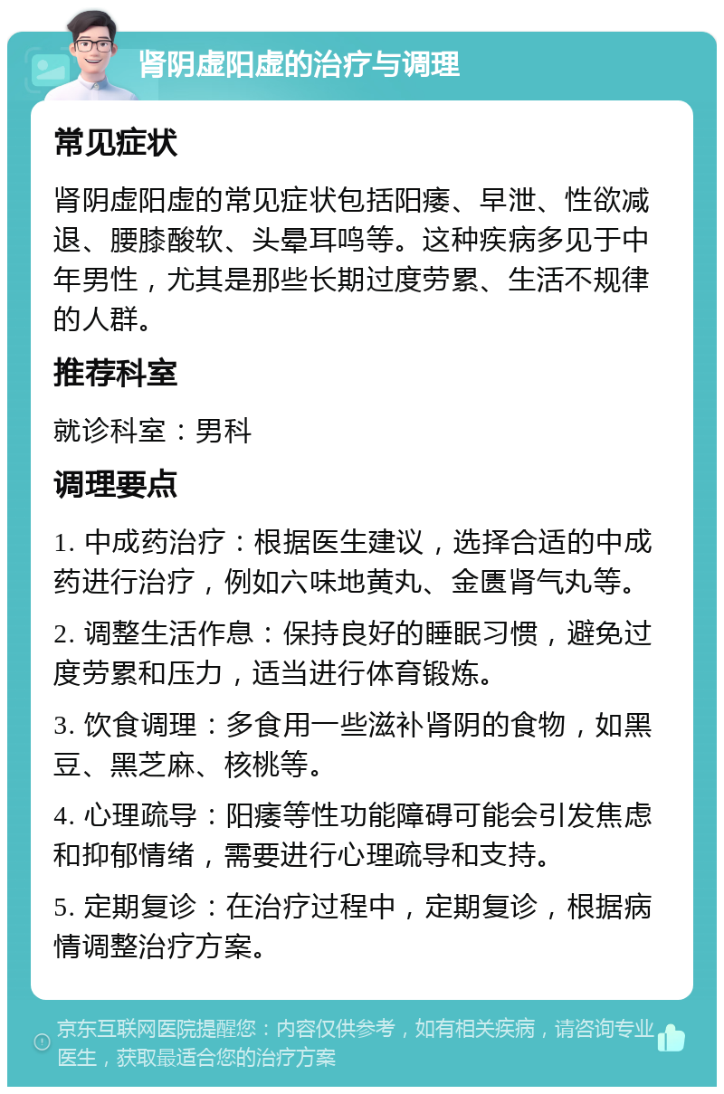 肾阴虚阳虚的治疗与调理 常见症状 肾阴虚阳虚的常见症状包括阳痿、早泄、性欲减退、腰膝酸软、头晕耳鸣等。这种疾病多见于中年男性，尤其是那些长期过度劳累、生活不规律的人群。 推荐科室 就诊科室：男科 调理要点 1. 中成药治疗：根据医生建议，选择合适的中成药进行治疗，例如六味地黄丸、金匮肾气丸等。 2. 调整生活作息：保持良好的睡眠习惯，避免过度劳累和压力，适当进行体育锻炼。 3. 饮食调理：多食用一些滋补肾阴的食物，如黑豆、黑芝麻、核桃等。 4. 心理疏导：阳痿等性功能障碍可能会引发焦虑和抑郁情绪，需要进行心理疏导和支持。 5. 定期复诊：在治疗过程中，定期复诊，根据病情调整治疗方案。