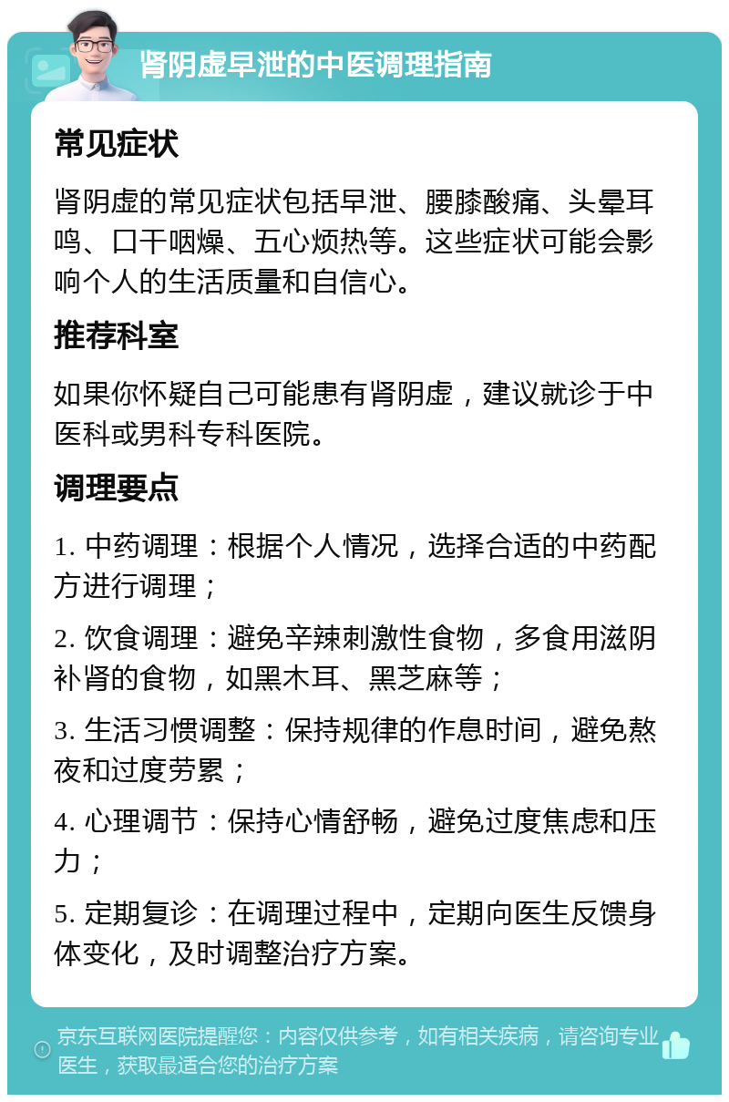 肾阴虚早泄的中医调理指南 常见症状 肾阴虚的常见症状包括早泄、腰膝酸痛、头晕耳鸣、口干咽燥、五心烦热等。这些症状可能会影响个人的生活质量和自信心。 推荐科室 如果你怀疑自己可能患有肾阴虚，建议就诊于中医科或男科专科医院。 调理要点 1. 中药调理：根据个人情况，选择合适的中药配方进行调理； 2. 饮食调理：避免辛辣刺激性食物，多食用滋阴补肾的食物，如黑木耳、黑芝麻等； 3. 生活习惯调整：保持规律的作息时间，避免熬夜和过度劳累； 4. 心理调节：保持心情舒畅，避免过度焦虑和压力； 5. 定期复诊：在调理过程中，定期向医生反馈身体变化，及时调整治疗方案。