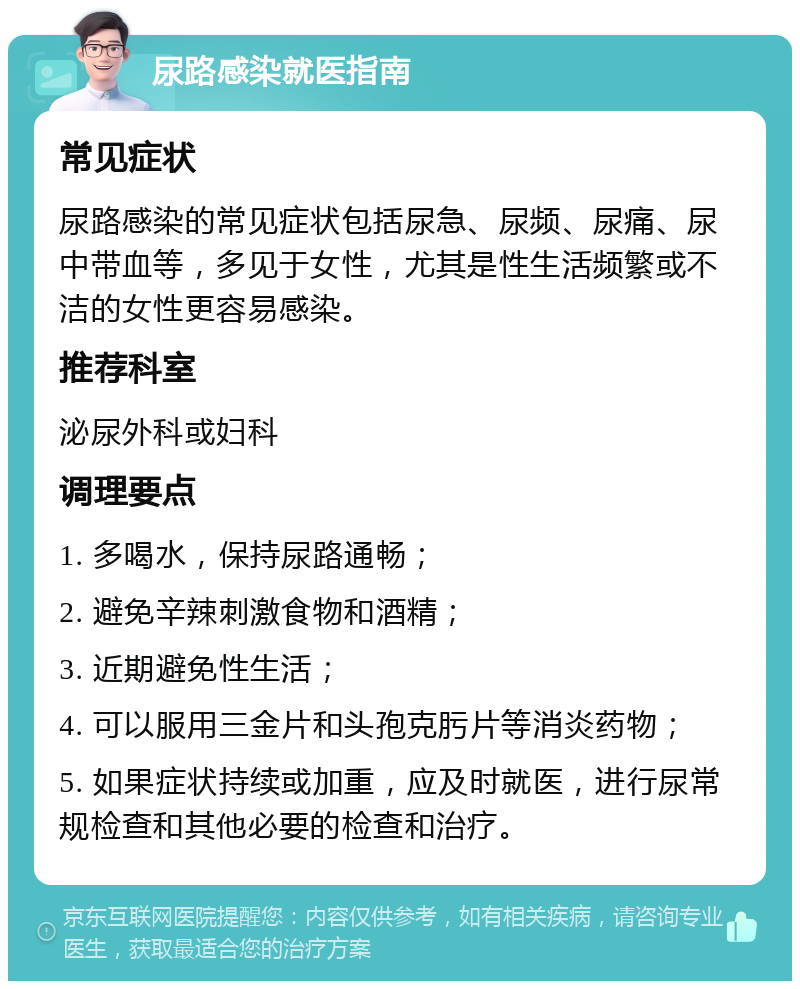 尿路感染就医指南 常见症状 尿路感染的常见症状包括尿急、尿频、尿痛、尿中带血等，多见于女性，尤其是性生活频繁或不洁的女性更容易感染。 推荐科室 泌尿外科或妇科 调理要点 1. 多喝水，保持尿路通畅； 2. 避免辛辣刺激食物和酒精； 3. 近期避免性生活； 4. 可以服用三金片和头孢克肟片等消炎药物； 5. 如果症状持续或加重，应及时就医，进行尿常规检查和其他必要的检查和治疗。