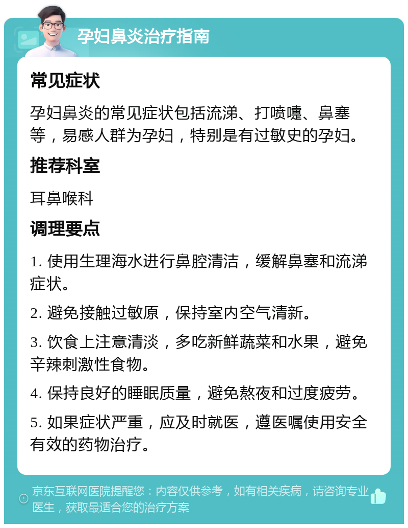 孕妇鼻炎治疗指南 常见症状 孕妇鼻炎的常见症状包括流涕、打喷嚏、鼻塞等，易感人群为孕妇，特别是有过敏史的孕妇。 推荐科室 耳鼻喉科 调理要点 1. 使用生理海水进行鼻腔清洁，缓解鼻塞和流涕症状。 2. 避免接触过敏原，保持室内空气清新。 3. 饮食上注意清淡，多吃新鲜蔬菜和水果，避免辛辣刺激性食物。 4. 保持良好的睡眠质量，避免熬夜和过度疲劳。 5. 如果症状严重，应及时就医，遵医嘱使用安全有效的药物治疗。