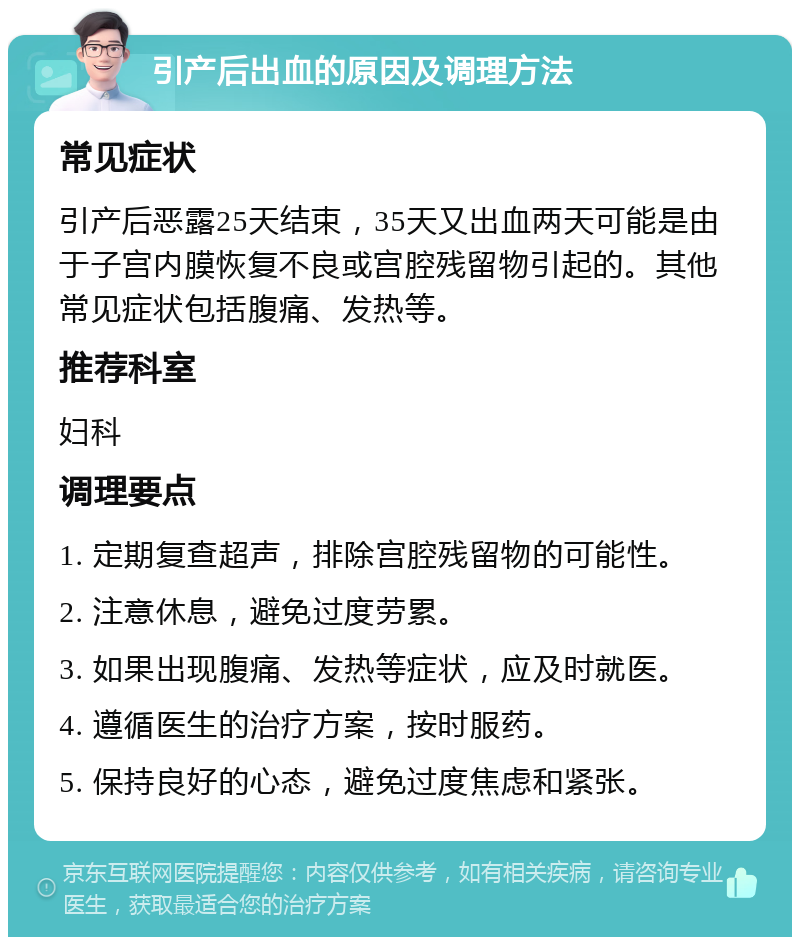 引产后出血的原因及调理方法 常见症状 引产后恶露25天结束，35天又出血两天可能是由于子宫内膜恢复不良或宫腔残留物引起的。其他常见症状包括腹痛、发热等。 推荐科室 妇科 调理要点 1. 定期复查超声，排除宫腔残留物的可能性。 2. 注意休息，避免过度劳累。 3. 如果出现腹痛、发热等症状，应及时就医。 4. 遵循医生的治疗方案，按时服药。 5. 保持良好的心态，避免过度焦虑和紧张。