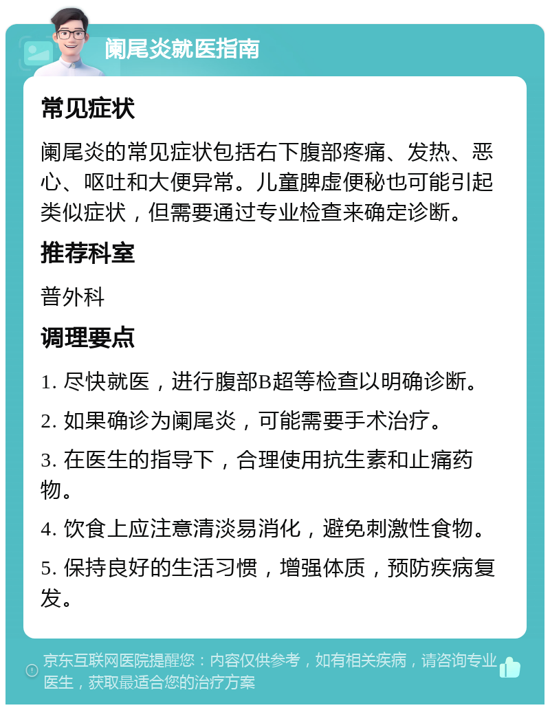 阑尾炎就医指南 常见症状 阑尾炎的常见症状包括右下腹部疼痛、发热、恶心、呕吐和大便异常。儿童脾虚便秘也可能引起类似症状，但需要通过专业检查来确定诊断。 推荐科室 普外科 调理要点 1. 尽快就医，进行腹部B超等检查以明确诊断。 2. 如果确诊为阑尾炎，可能需要手术治疗。 3. 在医生的指导下，合理使用抗生素和止痛药物。 4. 饮食上应注意清淡易消化，避免刺激性食物。 5. 保持良好的生活习惯，增强体质，预防疾病复发。