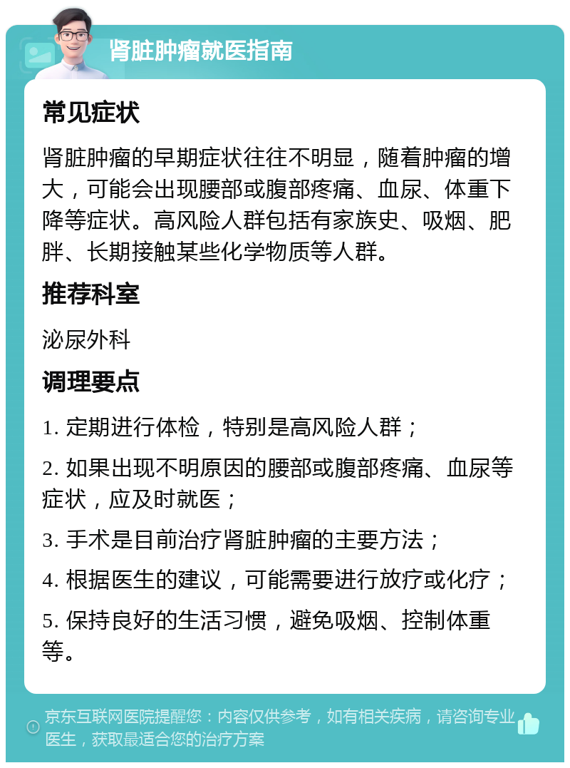 肾脏肿瘤就医指南 常见症状 肾脏肿瘤的早期症状往往不明显，随着肿瘤的增大，可能会出现腰部或腹部疼痛、血尿、体重下降等症状。高风险人群包括有家族史、吸烟、肥胖、长期接触某些化学物质等人群。 推荐科室 泌尿外科 调理要点 1. 定期进行体检，特别是高风险人群； 2. 如果出现不明原因的腰部或腹部疼痛、血尿等症状，应及时就医； 3. 手术是目前治疗肾脏肿瘤的主要方法； 4. 根据医生的建议，可能需要进行放疗或化疗； 5. 保持良好的生活习惯，避免吸烟、控制体重等。