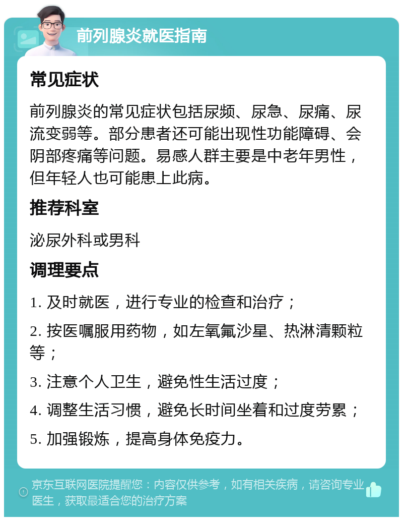 前列腺炎就医指南 常见症状 前列腺炎的常见症状包括尿频、尿急、尿痛、尿流变弱等。部分患者还可能出现性功能障碍、会阴部疼痛等问题。易感人群主要是中老年男性，但年轻人也可能患上此病。 推荐科室 泌尿外科或男科 调理要点 1. 及时就医，进行专业的检查和治疗； 2. 按医嘱服用药物，如左氧氟沙星、热淋清颗粒等； 3. 注意个人卫生，避免性生活过度； 4. 调整生活习惯，避免长时间坐着和过度劳累； 5. 加强锻炼，提高身体免疫力。