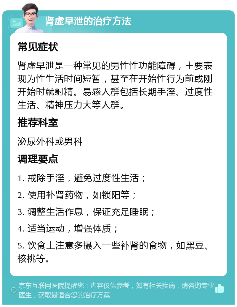 肾虚早泄的治疗方法 常见症状 肾虚早泄是一种常见的男性性功能障碍，主要表现为性生活时间短暂，甚至在开始性行为前或刚开始时就射精。易感人群包括长期手淫、过度性生活、精神压力大等人群。 推荐科室 泌尿外科或男科 调理要点 1. 戒除手淫，避免过度性生活； 2. 使用补肾药物，如锁阳等； 3. 调整生活作息，保证充足睡眠； 4. 适当运动，增强体质； 5. 饮食上注意多摄入一些补肾的食物，如黑豆、核桃等。