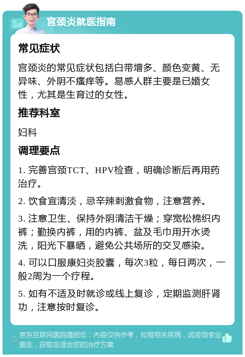 宫颈炎就医指南 常见症状 宫颈炎的常见症状包括白带增多、颜色变黄、无异味、外阴不瘙痒等。易感人群主要是已婚女性，尤其是生育过的女性。 推荐科室 妇科 调理要点 1. 完善宫颈TCT、HPV检查，明确诊断后再用药治疗。 2. 饮食宜清淡，忌辛辣刺激食物，注意营养。 3. 注意卫生、保持外阴清洁干燥；穿宽松棉织内裤；勤换内裤，用的内裤、盆及毛巾用开水烫洗，阳光下暴晒，避免公共场所的交叉感染。 4. 可以口服康妇炎胶囊，每次3粒，每日两次，一般2周为一个疗程。 5. 如有不适及时就诊或线上复诊，定期监测肝肾功，注意按时复诊。