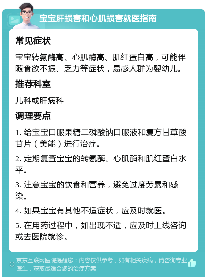 宝宝肝损害和心肌损害就医指南 常见症状 宝宝转氨酶高、心肌酶高、肌红蛋白高，可能伴随食欲不振、乏力等症状，易感人群为婴幼儿。 推荐科室 儿科或肝病科 调理要点 1. 给宝宝口服果糖二磷酸钠口服液和复方甘草酸苷片（美能）进行治疗。 2. 定期复查宝宝的转氨酶、心肌酶和肌红蛋白水平。 3. 注意宝宝的饮食和营养，避免过度劳累和感染。 4. 如果宝宝有其他不适症状，应及时就医。 5. 在用药过程中，如出现不适，应及时上线咨询或去医院就诊。