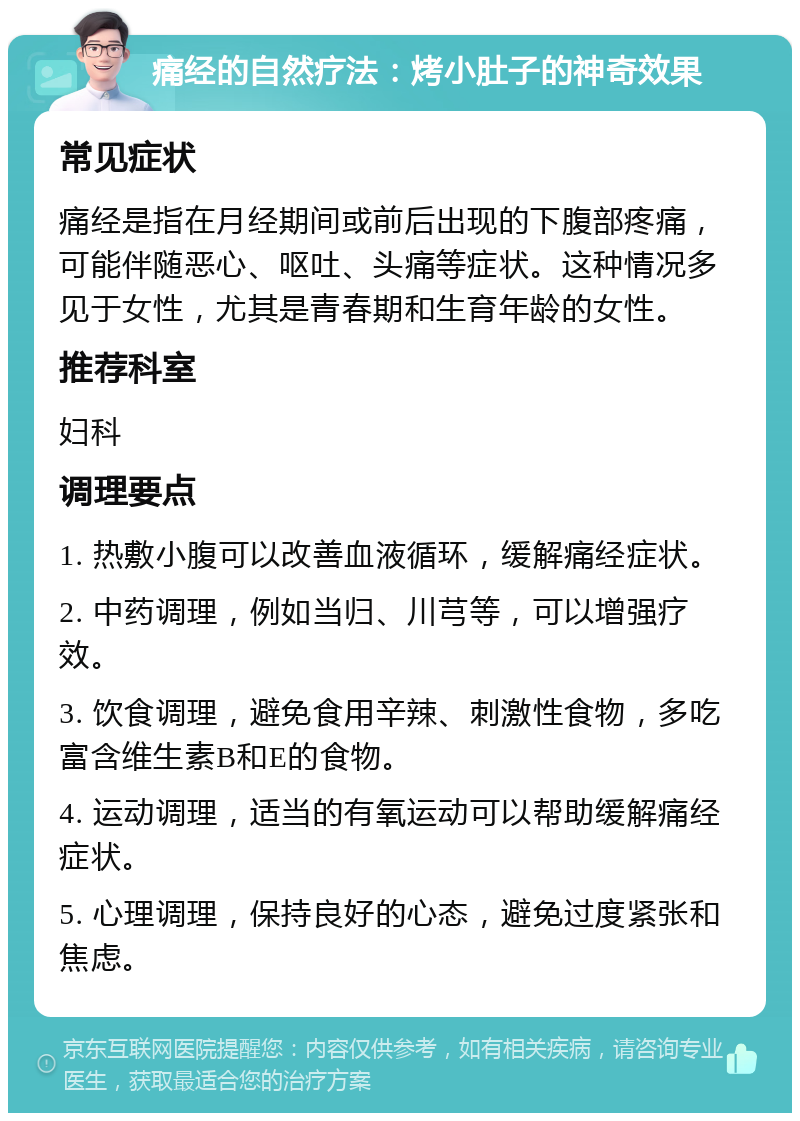 痛经的自然疗法：烤小肚子的神奇效果 常见症状 痛经是指在月经期间或前后出现的下腹部疼痛，可能伴随恶心、呕吐、头痛等症状。这种情况多见于女性，尤其是青春期和生育年龄的女性。 推荐科室 妇科 调理要点 1. 热敷小腹可以改善血液循环，缓解痛经症状。 2. 中药调理，例如当归、川芎等，可以增强疗效。 3. 饮食调理，避免食用辛辣、刺激性食物，多吃富含维生素B和E的食物。 4. 运动调理，适当的有氧运动可以帮助缓解痛经症状。 5. 心理调理，保持良好的心态，避免过度紧张和焦虑。