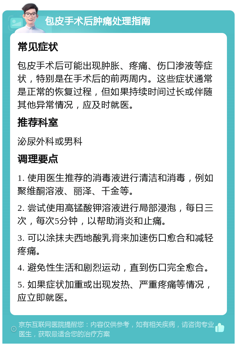 包皮手术后肿痛处理指南 常见症状 包皮手术后可能出现肿胀、疼痛、伤口渗液等症状，特别是在手术后的前两周内。这些症状通常是正常的恢复过程，但如果持续时间过长或伴随其他异常情况，应及时就医。 推荐科室 泌尿外科或男科 调理要点 1. 使用医生推荐的消毒液进行清洁和消毒，例如聚维酮溶液、丽泽、千金等。 2. 尝试使用高锰酸钾溶液进行局部浸泡，每日三次，每次5分钟，以帮助消炎和止痛。 3. 可以涂抹夫西地酸乳膏来加速伤口愈合和减轻疼痛。 4. 避免性生活和剧烈运动，直到伤口完全愈合。 5. 如果症状加重或出现发热、严重疼痛等情况，应立即就医。