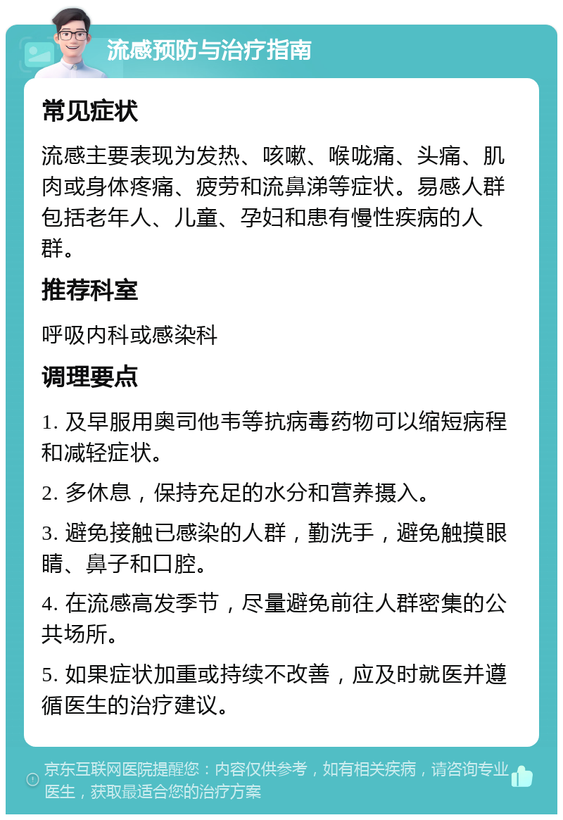 流感预防与治疗指南 常见症状 流感主要表现为发热、咳嗽、喉咙痛、头痛、肌肉或身体疼痛、疲劳和流鼻涕等症状。易感人群包括老年人、儿童、孕妇和患有慢性疾病的人群。 推荐科室 呼吸内科或感染科 调理要点 1. 及早服用奥司他韦等抗病毒药物可以缩短病程和减轻症状。 2. 多休息，保持充足的水分和营养摄入。 3. 避免接触已感染的人群，勤洗手，避免触摸眼睛、鼻子和口腔。 4. 在流感高发季节，尽量避免前往人群密集的公共场所。 5. 如果症状加重或持续不改善，应及时就医并遵循医生的治疗建议。