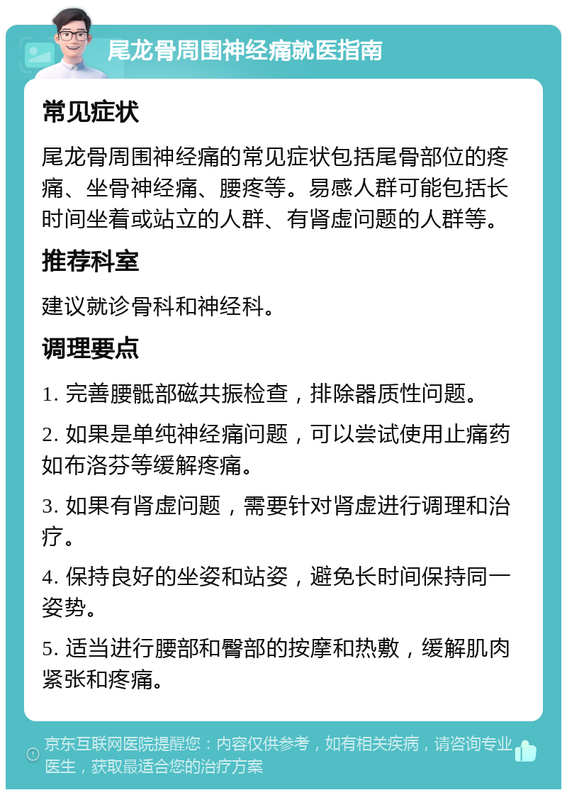 尾龙骨周围神经痛就医指南 常见症状 尾龙骨周围神经痛的常见症状包括尾骨部位的疼痛、坐骨神经痛、腰疼等。易感人群可能包括长时间坐着或站立的人群、有肾虚问题的人群等。 推荐科室 建议就诊骨科和神经科。 调理要点 1. 完善腰骶部磁共振检查，排除器质性问题。 2. 如果是单纯神经痛问题，可以尝试使用止痛药如布洛芬等缓解疼痛。 3. 如果有肾虚问题，需要针对肾虚进行调理和治疗。 4. 保持良好的坐姿和站姿，避免长时间保持同一姿势。 5. 适当进行腰部和臀部的按摩和热敷，缓解肌肉紧张和疼痛。