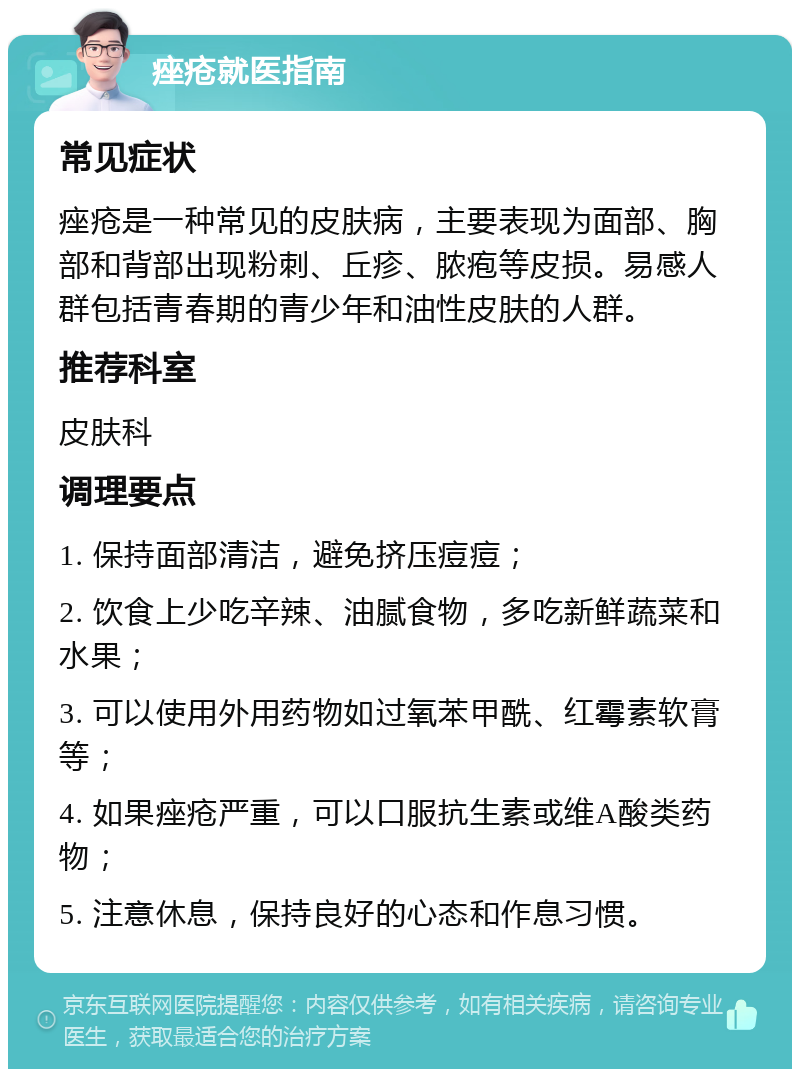 痤疮就医指南 常见症状 痤疮是一种常见的皮肤病，主要表现为面部、胸部和背部出现粉刺、丘疹、脓疱等皮损。易感人群包括青春期的青少年和油性皮肤的人群。 推荐科室 皮肤科 调理要点 1. 保持面部清洁，避免挤压痘痘； 2. 饮食上少吃辛辣、油腻食物，多吃新鲜蔬菜和水果； 3. 可以使用外用药物如过氧苯甲酰、红霉素软膏等； 4. 如果痤疮严重，可以口服抗生素或维A酸类药物； 5. 注意休息，保持良好的心态和作息习惯。