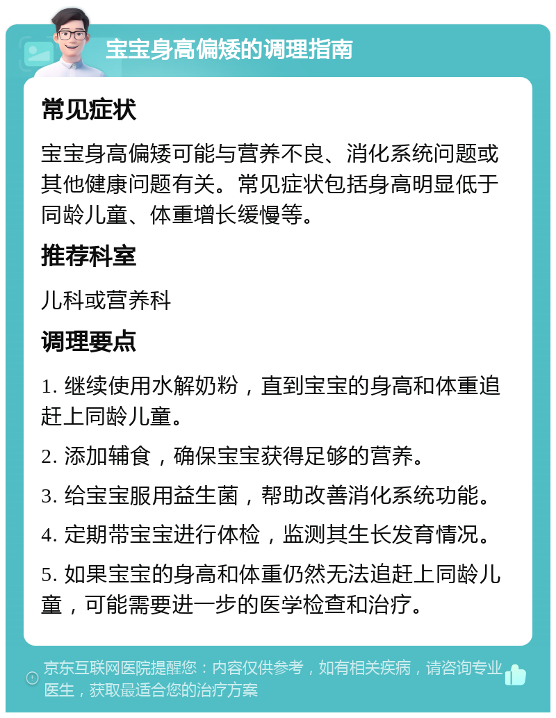 宝宝身高偏矮的调理指南 常见症状 宝宝身高偏矮可能与营养不良、消化系统问题或其他健康问题有关。常见症状包括身高明显低于同龄儿童、体重增长缓慢等。 推荐科室 儿科或营养科 调理要点 1. 继续使用水解奶粉，直到宝宝的身高和体重追赶上同龄儿童。 2. 添加辅食，确保宝宝获得足够的营养。 3. 给宝宝服用益生菌，帮助改善消化系统功能。 4. 定期带宝宝进行体检，监测其生长发育情况。 5. 如果宝宝的身高和体重仍然无法追赶上同龄儿童，可能需要进一步的医学检查和治疗。