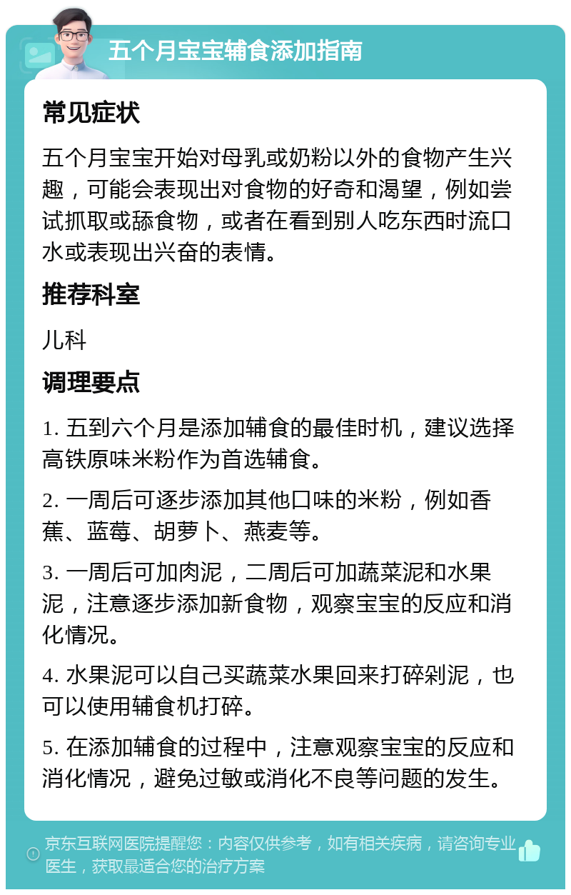 五个月宝宝辅食添加指南 常见症状 五个月宝宝开始对母乳或奶粉以外的食物产生兴趣，可能会表现出对食物的好奇和渴望，例如尝试抓取或舔食物，或者在看到别人吃东西时流口水或表现出兴奋的表情。 推荐科室 儿科 调理要点 1. 五到六个月是添加辅食的最佳时机，建议选择高铁原味米粉作为首选辅食。 2. 一周后可逐步添加其他口味的米粉，例如香蕉、蓝莓、胡萝卜、燕麦等。 3. 一周后可加肉泥，二周后可加蔬菜泥和水果泥，注意逐步添加新食物，观察宝宝的反应和消化情况。 4. 水果泥可以自己买蔬菜水果回来打碎剁泥，也可以使用辅食机打碎。 5. 在添加辅食的过程中，注意观察宝宝的反应和消化情况，避免过敏或消化不良等问题的发生。