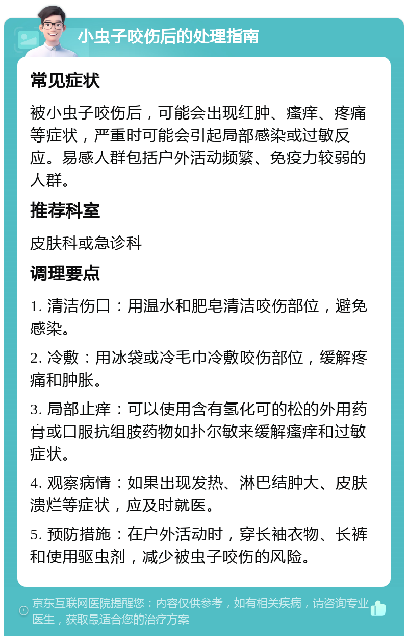 小虫子咬伤后的处理指南 常见症状 被小虫子咬伤后，可能会出现红肿、瘙痒、疼痛等症状，严重时可能会引起局部感染或过敏反应。易感人群包括户外活动频繁、免疫力较弱的人群。 推荐科室 皮肤科或急诊科 调理要点 1. 清洁伤口：用温水和肥皂清洁咬伤部位，避免感染。 2. 冷敷：用冰袋或冷毛巾冷敷咬伤部位，缓解疼痛和肿胀。 3. 局部止痒：可以使用含有氢化可的松的外用药膏或口服抗组胺药物如扑尔敏来缓解瘙痒和过敏症状。 4. 观察病情：如果出现发热、淋巴结肿大、皮肤溃烂等症状，应及时就医。 5. 预防措施：在户外活动时，穿长袖衣物、长裤和使用驱虫剂，减少被虫子咬伤的风险。