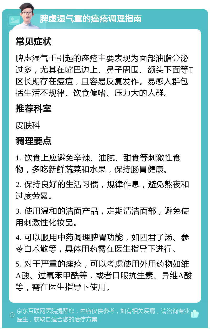 脾虚湿气重的痤疮调理指南 常见症状 脾虚湿气重引起的痤疮主要表现为面部油脂分泌过多，尤其在嘴巴边上、鼻子周围、额头下面等T区长期存在痘痘，且容易反复发作。易感人群包括生活不规律、饮食偏嗜、压力大的人群。 推荐科室 皮肤科 调理要点 1. 饮食上应避免辛辣、油腻、甜食等刺激性食物，多吃新鲜蔬菜和水果，保持肠胃健康。 2. 保持良好的生活习惯，规律作息，避免熬夜和过度劳累。 3. 使用温和的洁面产品，定期清洁面部，避免使用刺激性化妆品。 4. 可以服用中药调理脾胃功能，如四君子汤、参苓白术散等，具体用药需在医生指导下进行。 5. 对于严重的痤疮，可以考虑使用外用药物如维A酸、过氧苯甲酰等，或者口服抗生素、异维A酸等，需在医生指导下使用。