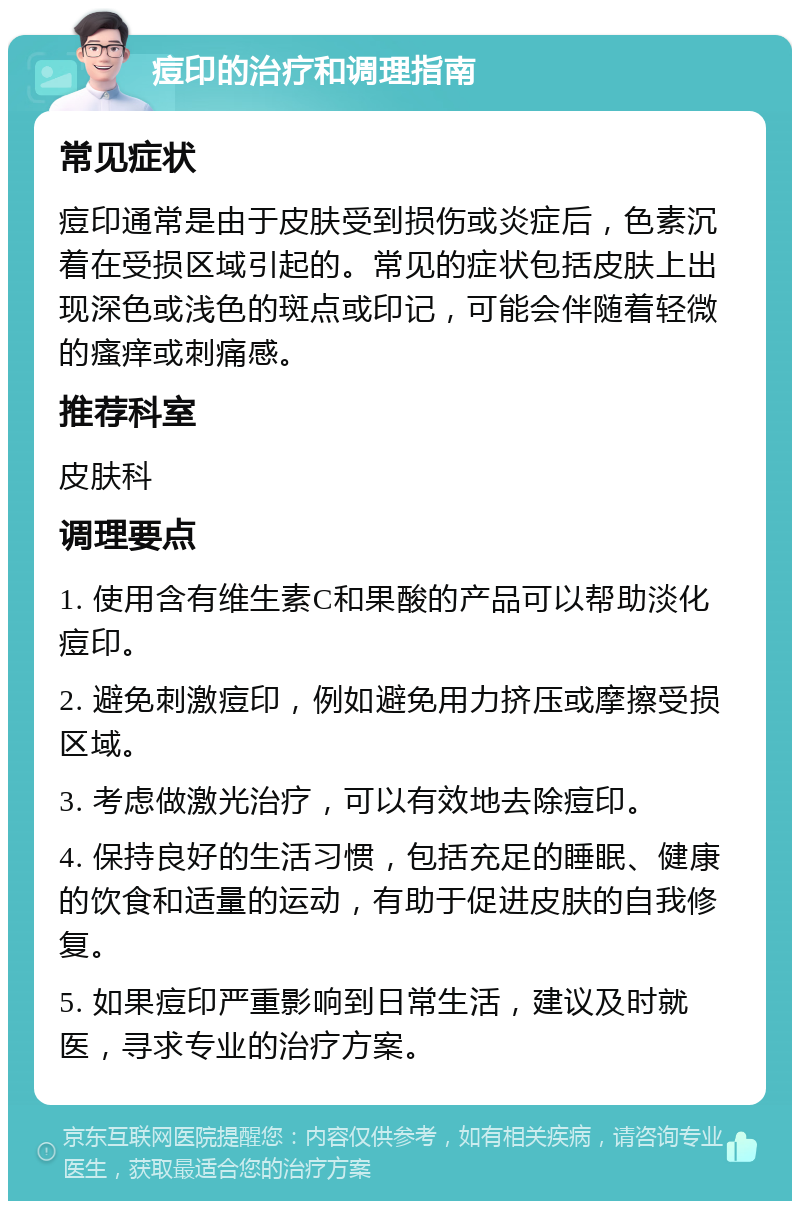 痘印的治疗和调理指南 常见症状 痘印通常是由于皮肤受到损伤或炎症后，色素沉着在受损区域引起的。常见的症状包括皮肤上出现深色或浅色的斑点或印记，可能会伴随着轻微的瘙痒或刺痛感。 推荐科室 皮肤科 调理要点 1. 使用含有维生素C和果酸的产品可以帮助淡化痘印。 2. 避免刺激痘印，例如避免用力挤压或摩擦受损区域。 3. 考虑做激光治疗，可以有效地去除痘印。 4. 保持良好的生活习惯，包括充足的睡眠、健康的饮食和适量的运动，有助于促进皮肤的自我修复。 5. 如果痘印严重影响到日常生活，建议及时就医，寻求专业的治疗方案。