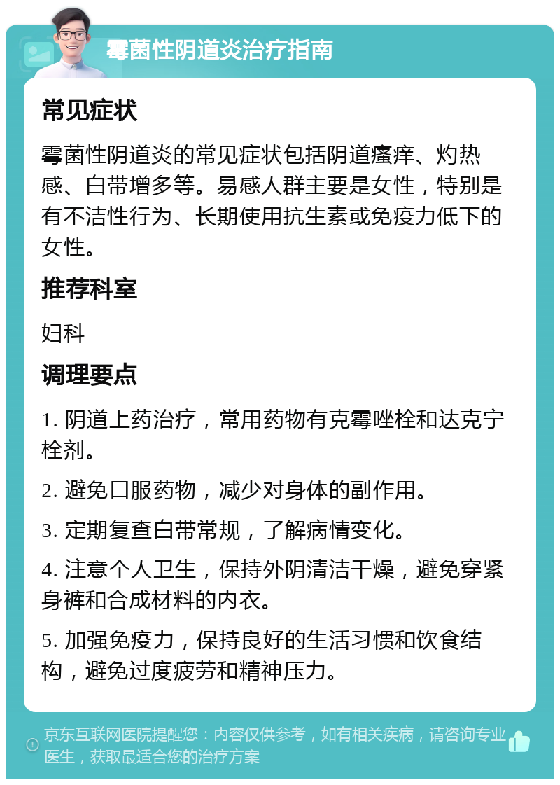 霉菌性阴道炎治疗指南 常见症状 霉菌性阴道炎的常见症状包括阴道瘙痒、灼热感、白带增多等。易感人群主要是女性，特别是有不洁性行为、长期使用抗生素或免疫力低下的女性。 推荐科室 妇科 调理要点 1. 阴道上药治疗，常用药物有克霉唑栓和达克宁栓剂。 2. 避免口服药物，减少对身体的副作用。 3. 定期复查白带常规，了解病情变化。 4. 注意个人卫生，保持外阴清洁干燥，避免穿紧身裤和合成材料的内衣。 5. 加强免疫力，保持良好的生活习惯和饮食结构，避免过度疲劳和精神压力。