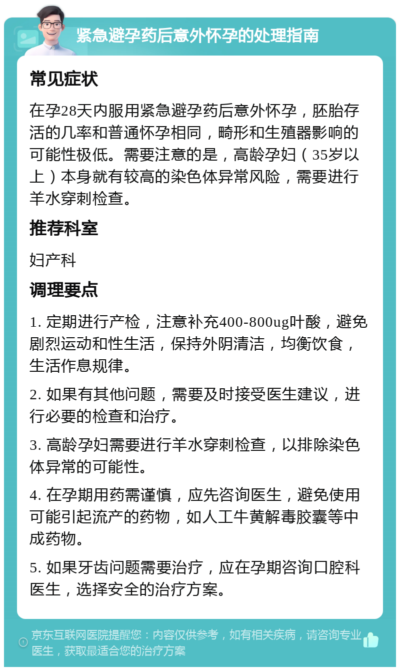 紧急避孕药后意外怀孕的处理指南 常见症状 在孕28天内服用紧急避孕药后意外怀孕，胚胎存活的几率和普通怀孕相同，畸形和生殖器影响的可能性极低。需要注意的是，高龄孕妇（35岁以上）本身就有较高的染色体异常风险，需要进行羊水穿刺检查。 推荐科室 妇产科 调理要点 1. 定期进行产检，注意补充400-800ug叶酸，避免剧烈运动和性生活，保持外阴清洁，均衡饮食，生活作息规律。 2. 如果有其他问题，需要及时接受医生建议，进行必要的检查和治疗。 3. 高龄孕妇需要进行羊水穿刺检查，以排除染色体异常的可能性。 4. 在孕期用药需谨慎，应先咨询医生，避免使用可能引起流产的药物，如人工牛黄解毒胶囊等中成药物。 5. 如果牙齿问题需要治疗，应在孕期咨询口腔科医生，选择安全的治疗方案。