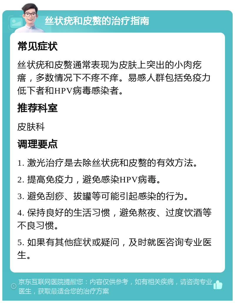 丝状疣和皮赘的治疗指南 常见症状 丝状疣和皮赘通常表现为皮肤上突出的小肉疙瘩，多数情况下不疼不痒。易感人群包括免疫力低下者和HPV病毒感染者。 推荐科室 皮肤科 调理要点 1. 激光治疗是去除丝状疣和皮赘的有效方法。 2. 提高免疫力，避免感染HPV病毒。 3. 避免刮痧、拔罐等可能引起感染的行为。 4. 保持良好的生活习惯，避免熬夜、过度饮酒等不良习惯。 5. 如果有其他症状或疑问，及时就医咨询专业医生。