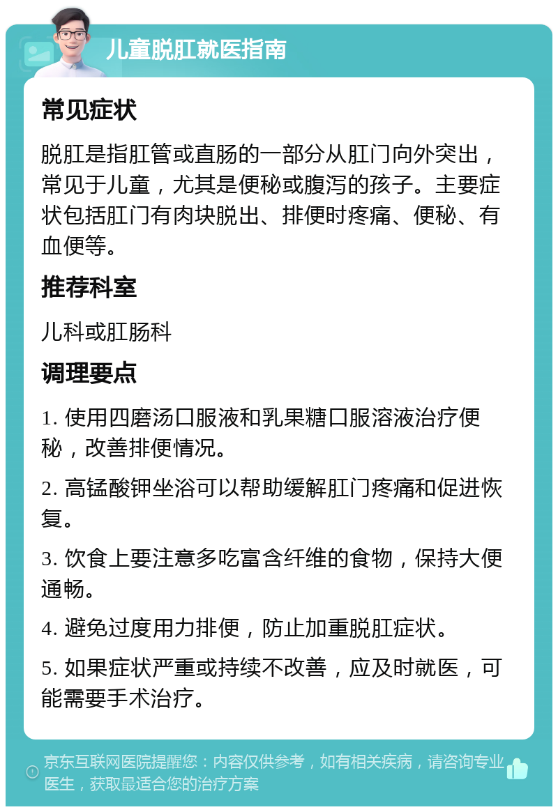 儿童脱肛就医指南 常见症状 脱肛是指肛管或直肠的一部分从肛门向外突出，常见于儿童，尤其是便秘或腹泻的孩子。主要症状包括肛门有肉块脱出、排便时疼痛、便秘、有血便等。 推荐科室 儿科或肛肠科 调理要点 1. 使用四磨汤口服液和乳果糖口服溶液治疗便秘，改善排便情况。 2. 高锰酸钾坐浴可以帮助缓解肛门疼痛和促进恢复。 3. 饮食上要注意多吃富含纤维的食物，保持大便通畅。 4. 避免过度用力排便，防止加重脱肛症状。 5. 如果症状严重或持续不改善，应及时就医，可能需要手术治疗。