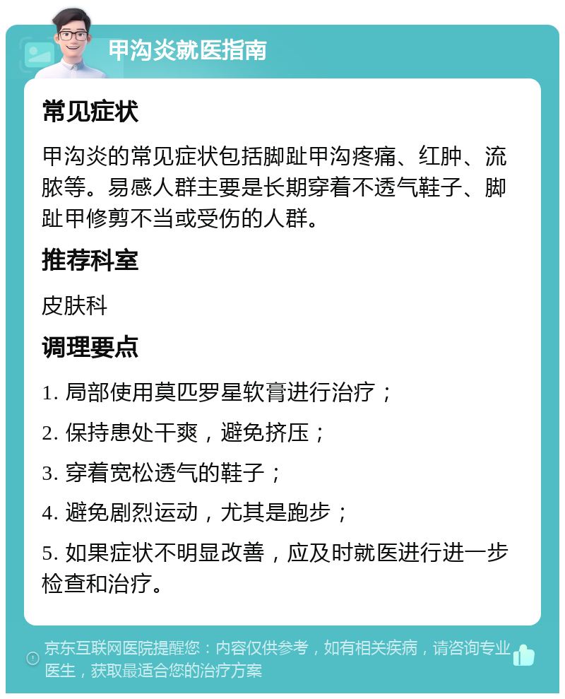 甲沟炎就医指南 常见症状 甲沟炎的常见症状包括脚趾甲沟疼痛、红肿、流脓等。易感人群主要是长期穿着不透气鞋子、脚趾甲修剪不当或受伤的人群。 推荐科室 皮肤科 调理要点 1. 局部使用莫匹罗星软膏进行治疗； 2. 保持患处干爽，避免挤压； 3. 穿着宽松透气的鞋子； 4. 避免剧烈运动，尤其是跑步； 5. 如果症状不明显改善，应及时就医进行进一步检查和治疗。