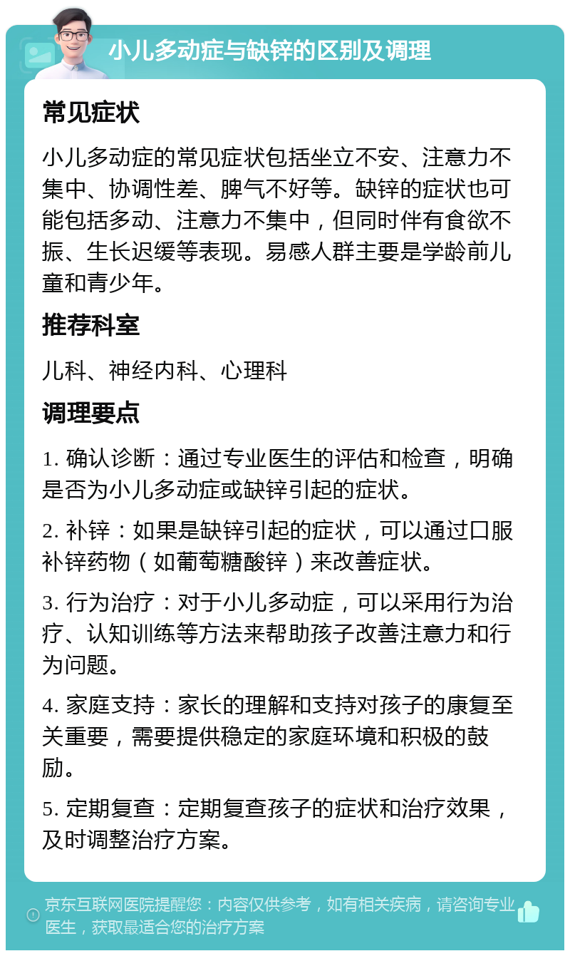 小儿多动症与缺锌的区别及调理 常见症状 小儿多动症的常见症状包括坐立不安、注意力不集中、协调性差、脾气不好等。缺锌的症状也可能包括多动、注意力不集中，但同时伴有食欲不振、生长迟缓等表现。易感人群主要是学龄前儿童和青少年。 推荐科室 儿科、神经内科、心理科 调理要点 1. 确认诊断：通过专业医生的评估和检查，明确是否为小儿多动症或缺锌引起的症状。 2. 补锌：如果是缺锌引起的症状，可以通过口服补锌药物（如葡萄糖酸锌）来改善症状。 3. 行为治疗：对于小儿多动症，可以采用行为治疗、认知训练等方法来帮助孩子改善注意力和行为问题。 4. 家庭支持：家长的理解和支持对孩子的康复至关重要，需要提供稳定的家庭环境和积极的鼓励。 5. 定期复查：定期复查孩子的症状和治疗效果，及时调整治疗方案。