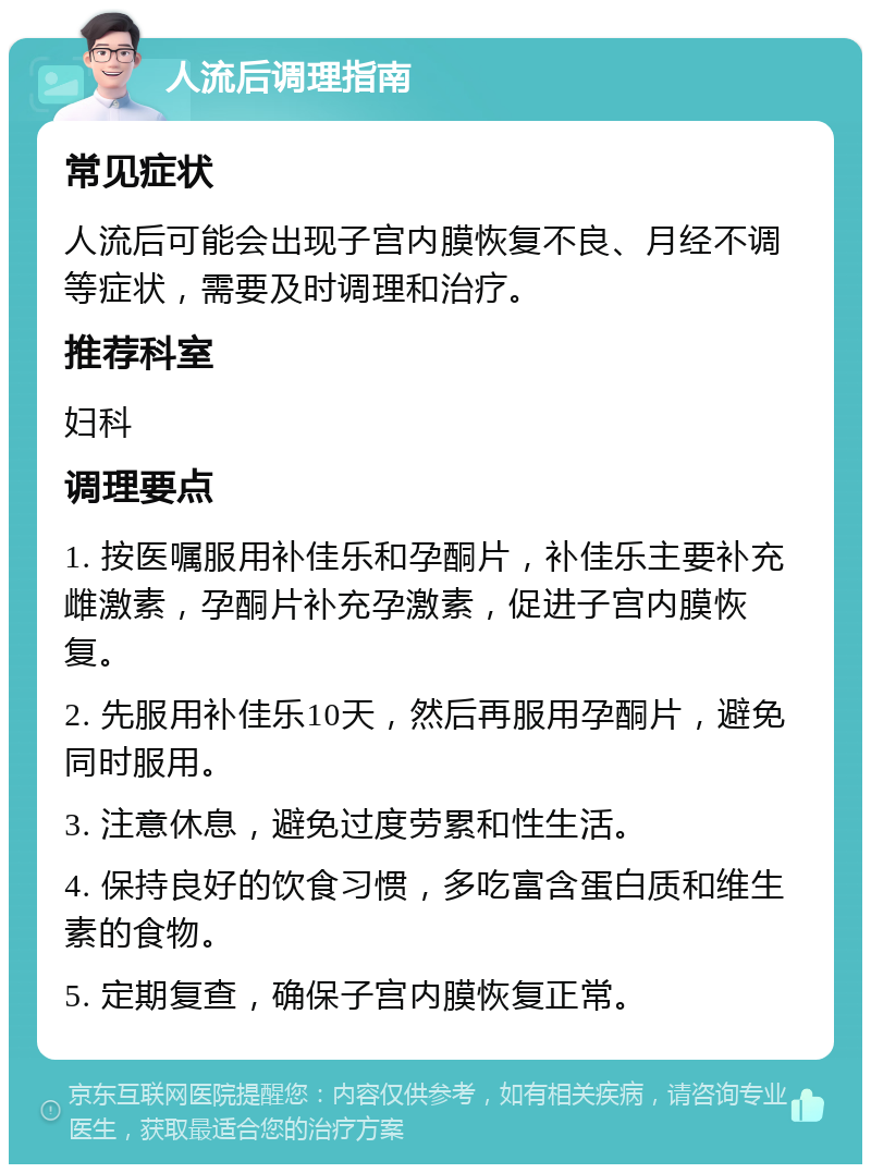 人流后调理指南 常见症状 人流后可能会出现子宫内膜恢复不良、月经不调等症状，需要及时调理和治疗。 推荐科室 妇科 调理要点 1. 按医嘱服用补佳乐和孕酮片，补佳乐主要补充雌激素，孕酮片补充孕激素，促进子宫内膜恢复。 2. 先服用补佳乐10天，然后再服用孕酮片，避免同时服用。 3. 注意休息，避免过度劳累和性生活。 4. 保持良好的饮食习惯，多吃富含蛋白质和维生素的食物。 5. 定期复查，确保子宫内膜恢复正常。