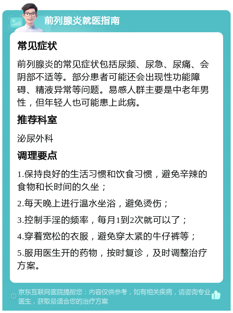 前列腺炎就医指南 常见症状 前列腺炎的常见症状包括尿频、尿急、尿痛、会阴部不适等。部分患者可能还会出现性功能障碍、精液异常等问题。易感人群主要是中老年男性，但年轻人也可能患上此病。 推荐科室 泌尿外科 调理要点 1.保持良好的生活习惯和饮食习惯，避免辛辣的食物和长时间的久坐； 2.每天晚上进行温水坐浴，避免烫伤； 3.控制手淫的频率，每月1到2次就可以了； 4.穿着宽松的衣服，避免穿太紧的牛仔裤等； 5.服用医生开的药物，按时复诊，及时调整治疗方案。