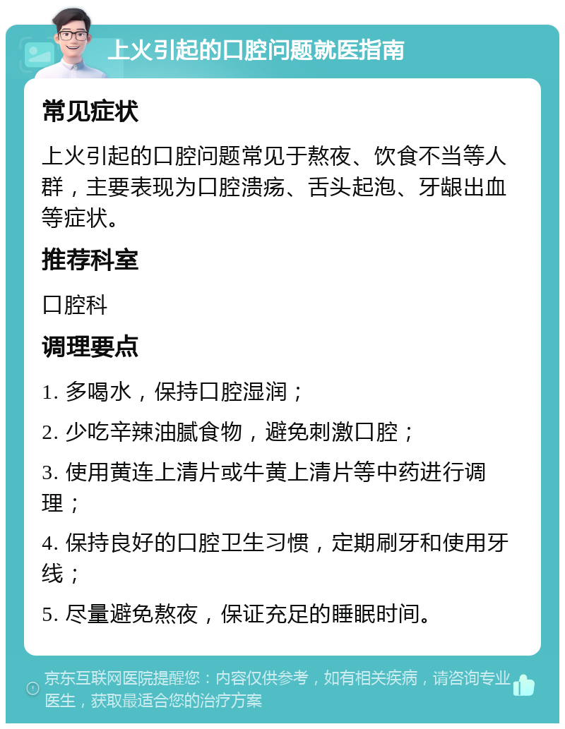 上火引起的口腔问题就医指南 常见症状 上火引起的口腔问题常见于熬夜、饮食不当等人群，主要表现为口腔溃疡、舌头起泡、牙龈出血等症状。 推荐科室 口腔科 调理要点 1. 多喝水，保持口腔湿润； 2. 少吃辛辣油腻食物，避免刺激口腔； 3. 使用黄连上清片或牛黄上清片等中药进行调理； 4. 保持良好的口腔卫生习惯，定期刷牙和使用牙线； 5. 尽量避免熬夜，保证充足的睡眠时间。